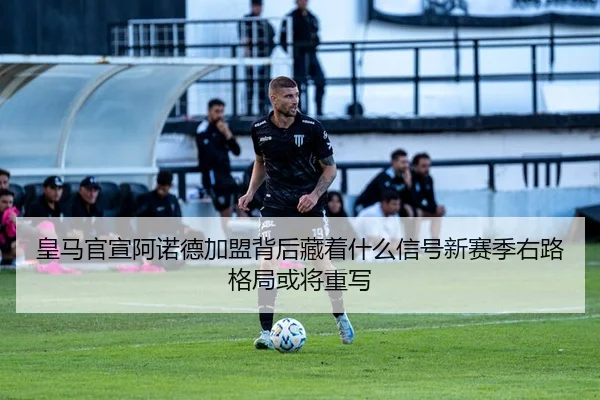 皇马官宣阿诺德加盟背后藏着什么信号新赛季右路格局或将重写